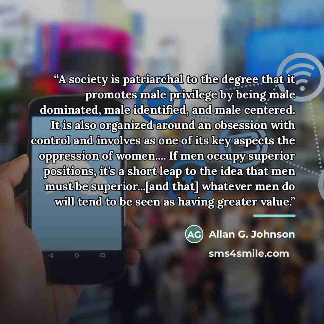 “A society is patriarchal to the degree that it promotes male privilege by being male dominated, male identified, and male centered. It is also organized around an obsession with control and involves as one of its key aspects the oppression of women… If men occupy superior positions, it's a short…” quote by Allan G. Johnson