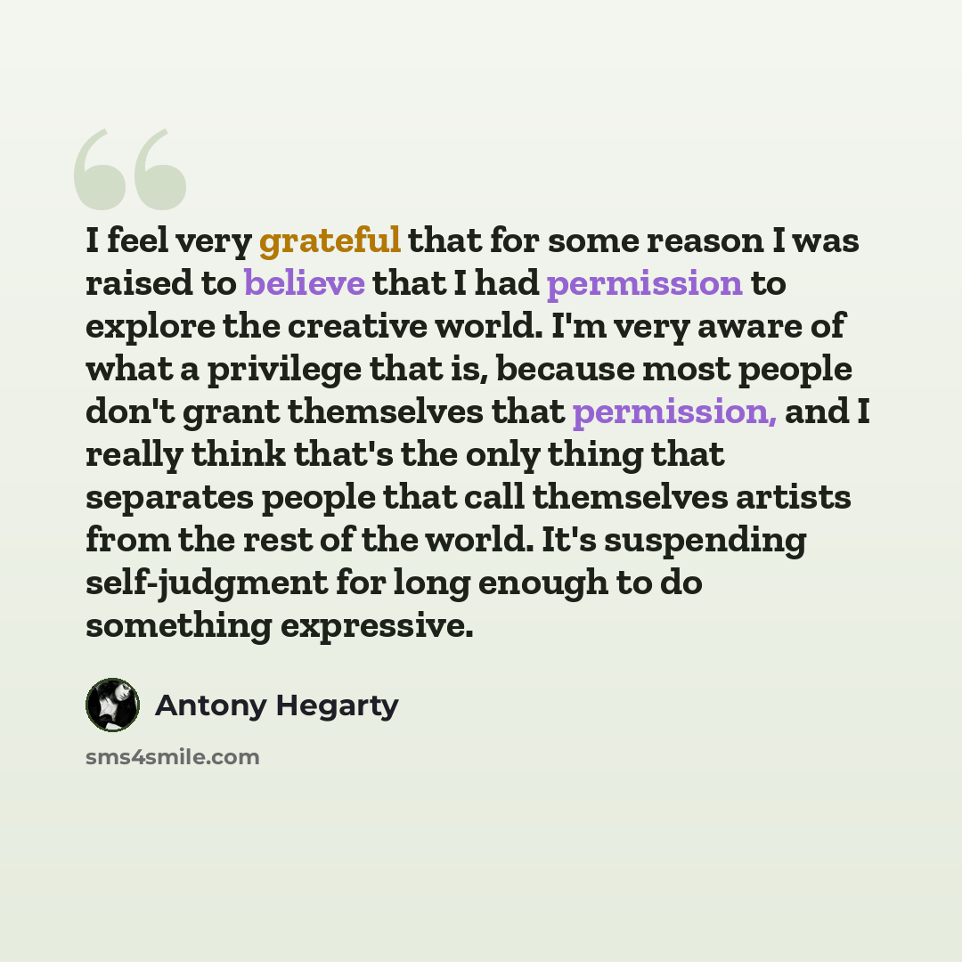 “I feel very grateful that for some reason I was raised to believe that I had permission to explore the creative world. I'm very aware of what a privilege that is, because most people don't grant themselves that permission, and I really think that's the only thing that separates people that call…” quote by Antony Hegarty