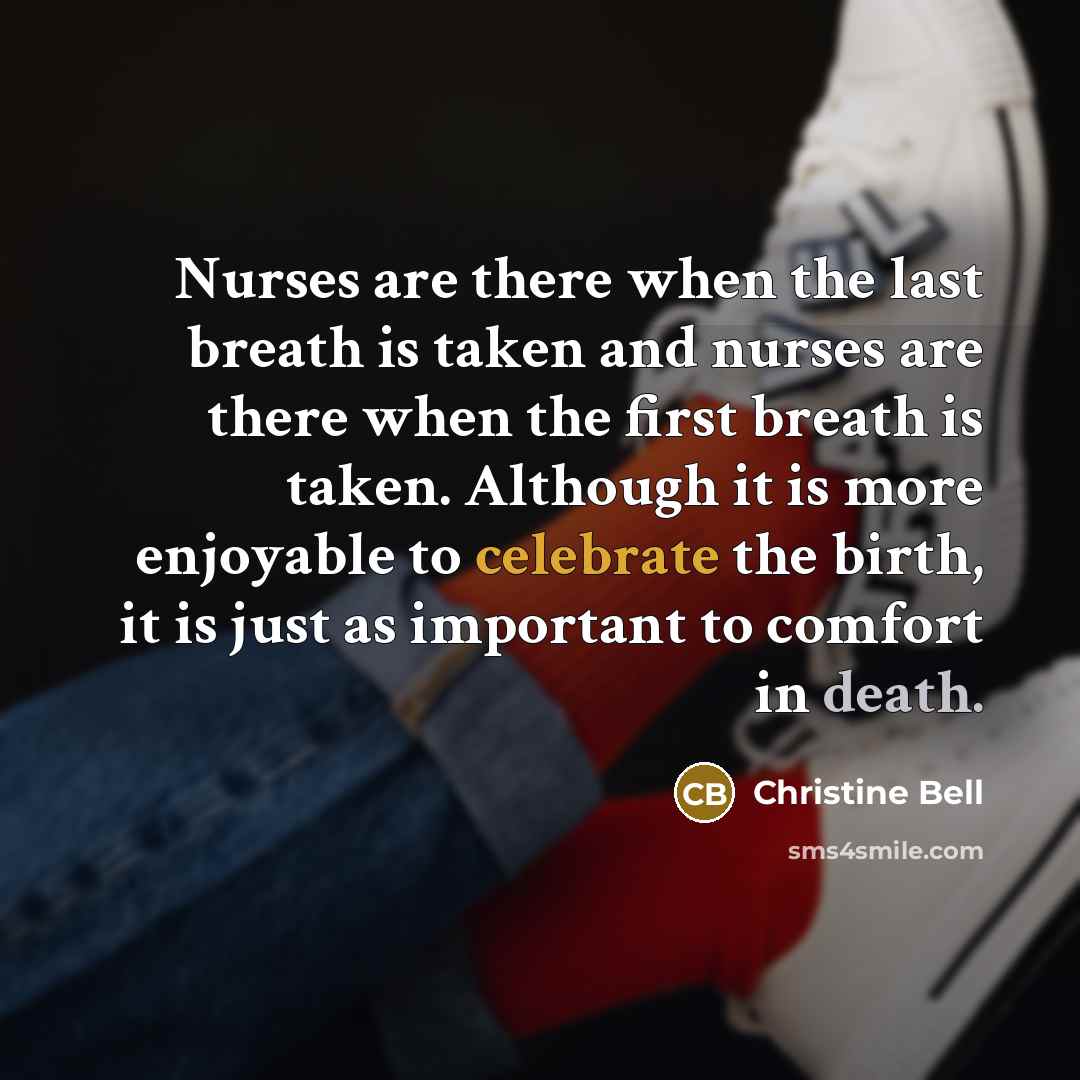 “Nurses are there when the last breath is taken and nurses are there when the first breath is taken. Although it is more enjoyable to celebrate the birth, it is just as important to comfort in death.” quote by Christine Bell