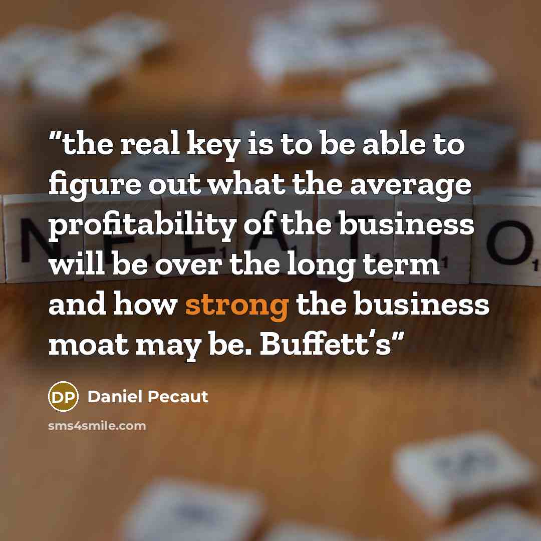 “the real key is to be able to figure out what the average profitability of the business will be over the long term and how strong the business moat may be. Buffett’s” quote by Daniel Pecaut
