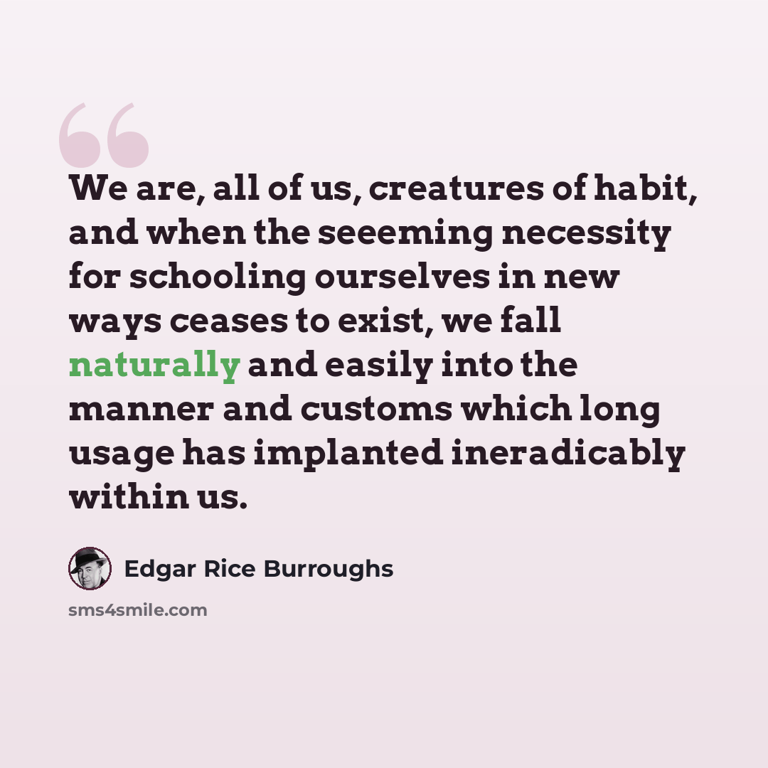 “We are, all of us, creatures of habit, and when the seeeming necessity for schooling ourselves in new ways ceases to exist, we fall naturally and easily into the manner and customs which long usage has implanted ineradicably within us.” quote by Edgar Rice Burroughs