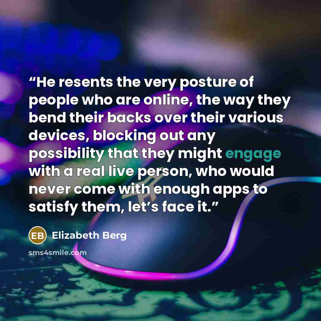 “He resents the very posture of people who are online, the way they bend their backs over their various devices, blocking out any possibility that they might engage with a real live person, who would never come with enough apps to satisfy them, let’s face it.” quote by Elizabeth Berg