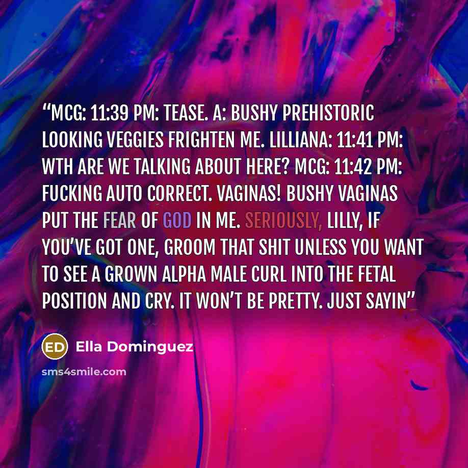 “McG: 11:39 PM: Tease. A: Bushy prehistoric looking veggies frighten me. Lilliana: 11:41 PM: WTH are we talking about here? McG: 11:42 PM: Fucking auto correct. VAGINAS! Bushy vaginas put the fear of God in me. Seriously, Lilly, if you’ve got one, groom that shit unless you want to see a grown…” quote by Ella Dominguez