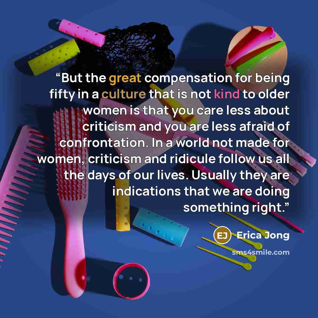 “But the great compensation for being fifty in a culture that is not kind to older women is that you care less about criticism and you are less afraid of confrontation. In a world not made for women, criticism and ridicule follow us all the days of our lives. Usually they are indications that we…” quote by Erica Jong