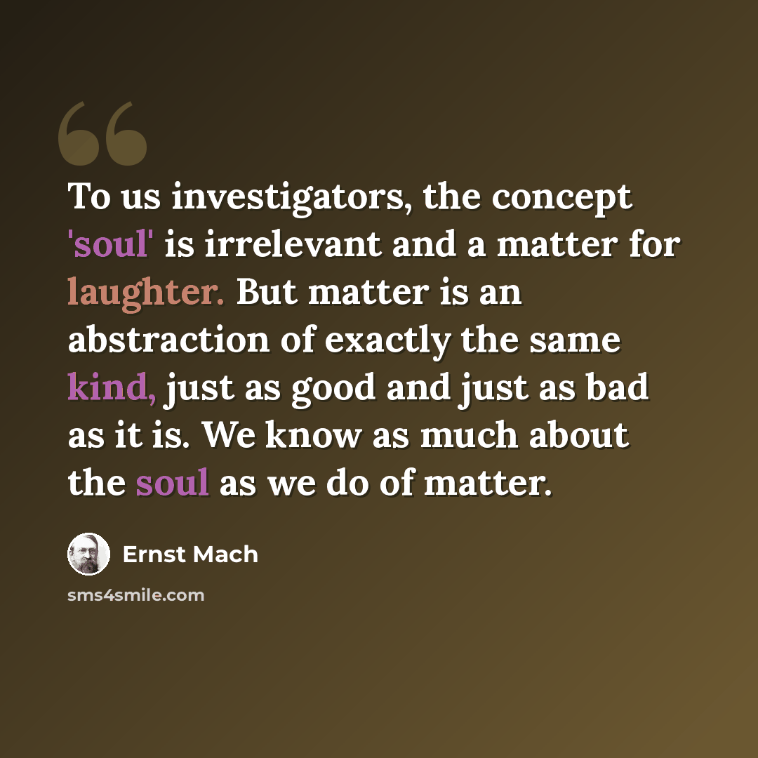“To us investigators, the concept 'soul' is irrelevant and a matter for laughter. But matter is an abstraction of exactly the same kind, just as good and just as bad as it is. We know as much about the soul as we do of matter.” quote by Ernst Mach