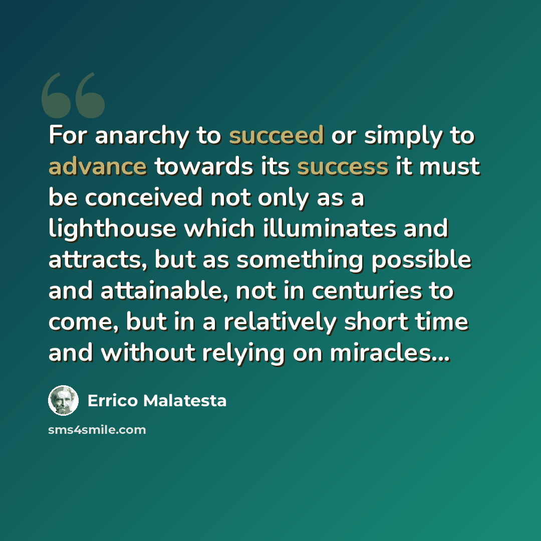 “For anarchy to succeed or simply to advance towards its success it must be conceived not only as a lighthouse which illuminates and attracts, but as something possible and attainable, not in centuries to come, but in a relatively short time and without relying on miracles...” quote by Errico Malatesta
