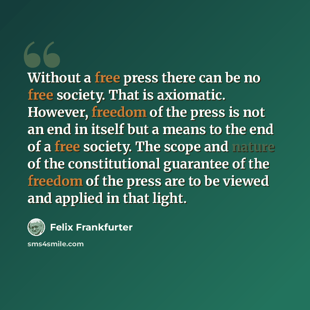 “Without a free press there can be no free society. That is axiomatic. However, freedom of the press is not an end in itself but a means to the end of a free society. The scope and nature of the constitutional guarantee of the freedom of the press are to be viewed and applied in that light.” quote by Felix Frankfurter