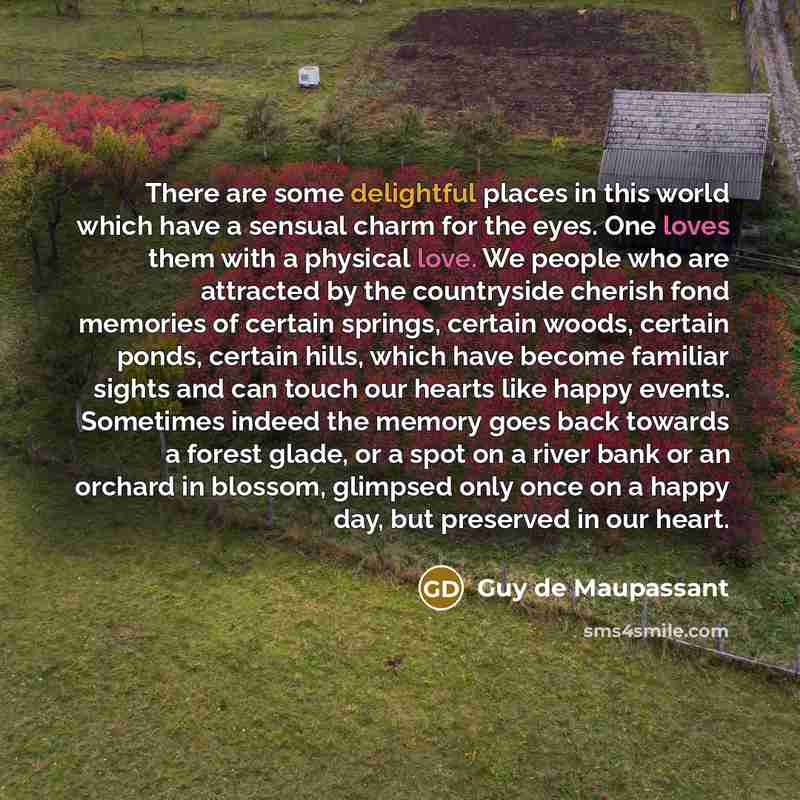 “There are some delightful places in this world which have a sensual charm for the eyes. One loves them with a physical love. We people who are attracted by the countryside cherish fond memories of certain springs, certain woods, certain ponds, certain hills, which have become familiar sights and…” quote by Guy de Maupassant