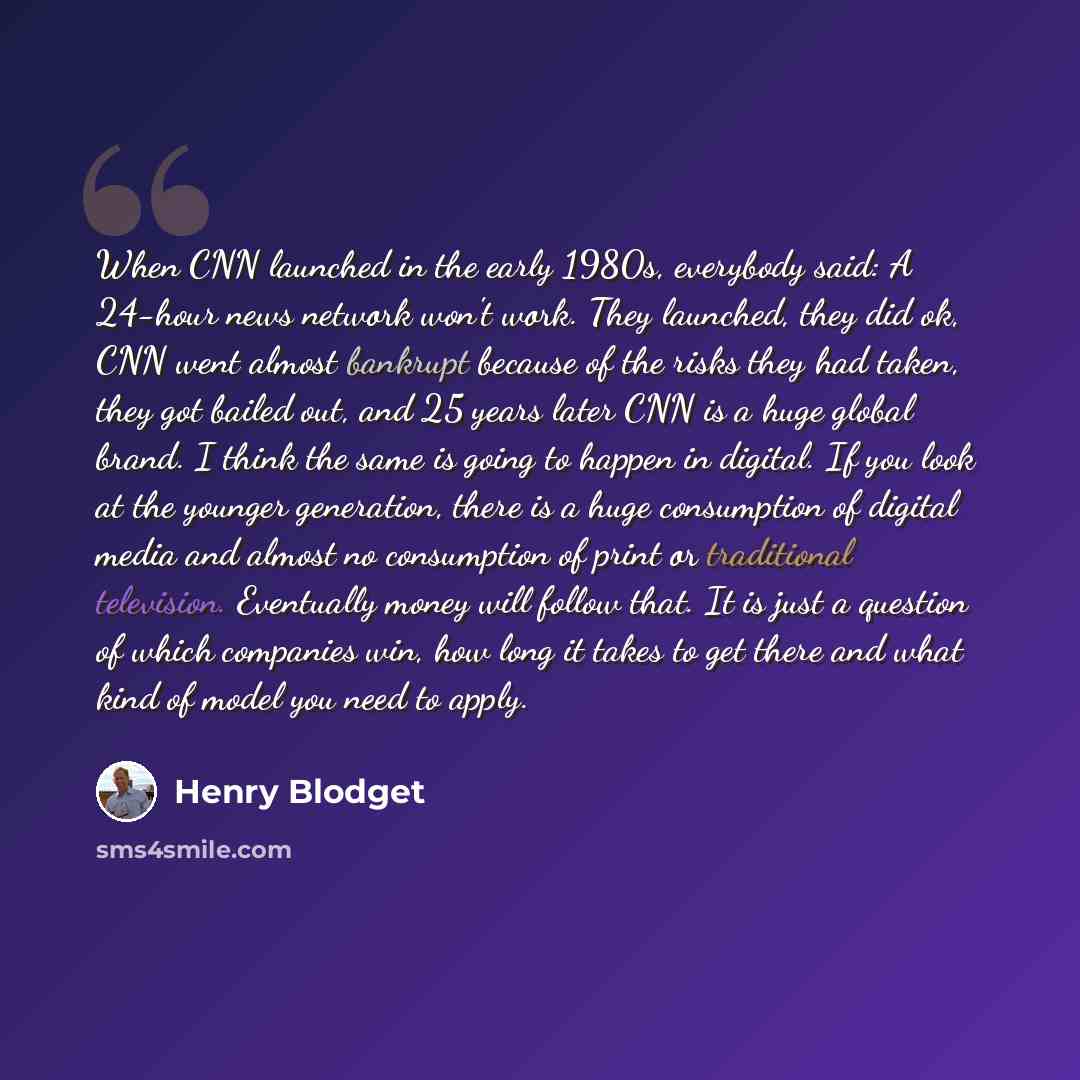 “When CNN launched in the early 1980s, everybody said: A 24-hour news network won't work. They launched, they did ok, CNN went almost bankrupt because of the risks they had taken, they got bailed out, and 25 years later CNN is a huge global brand. I think the same is going to happen in digital. If…” quote by Henry Blodget