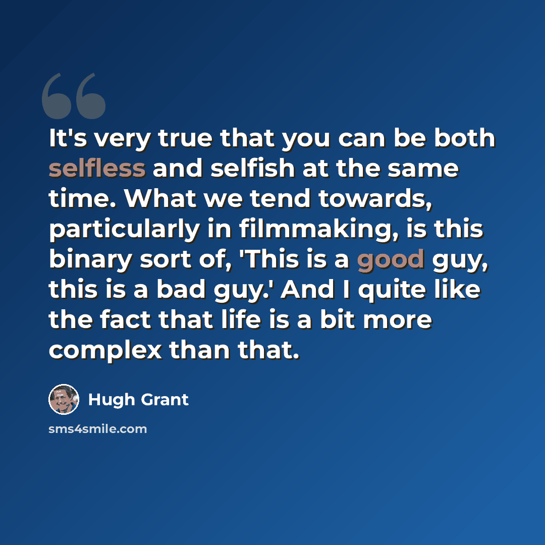 “It's very true that you can be both selfless and selfish at the same time. What we tend towards, particularly in filmmaking, is this binary sort of, 'This is a good guy, this is a bad guy.' And I quite like the fact that life is a bit more complex than that.” quote by Hugh Grant