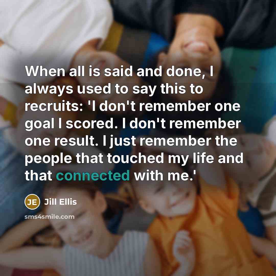 “When all is said and done, I always used to say this to recruits: 'I don't remember one goal I scored. I don't remember one result. I just remember the people that touched my life and that connected with me.'” quote by Jill Ellis