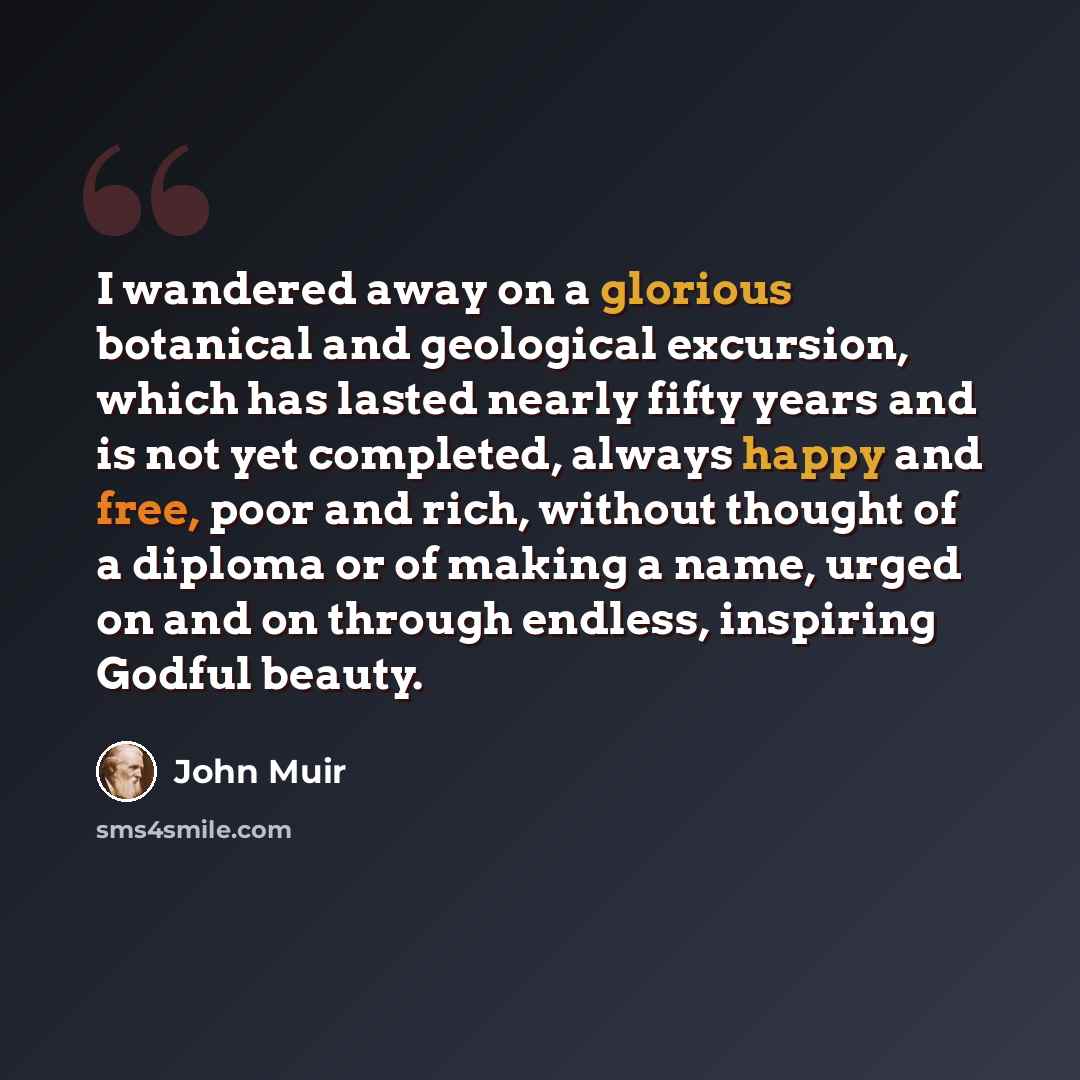 “I wandered away on a glorious botanical and geological excursion, which has lasted nearly fifty years and is not yet completed, always happy and free, poor and rich, without thought of a diploma or of making a name, urged on and on through endless, inspiring Godful beauty.” quote by John Muir