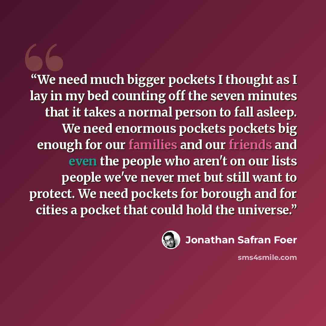 “We need much bigger pockets I thought as I lay in my bed counting off the seven minutes that it takes a normal person to fall asleep. We need enormous pockets pockets big enough for our families and our friends and even the people who aren't on our lists people we've never met but still want to…” quote by Jonathan Safran Foer