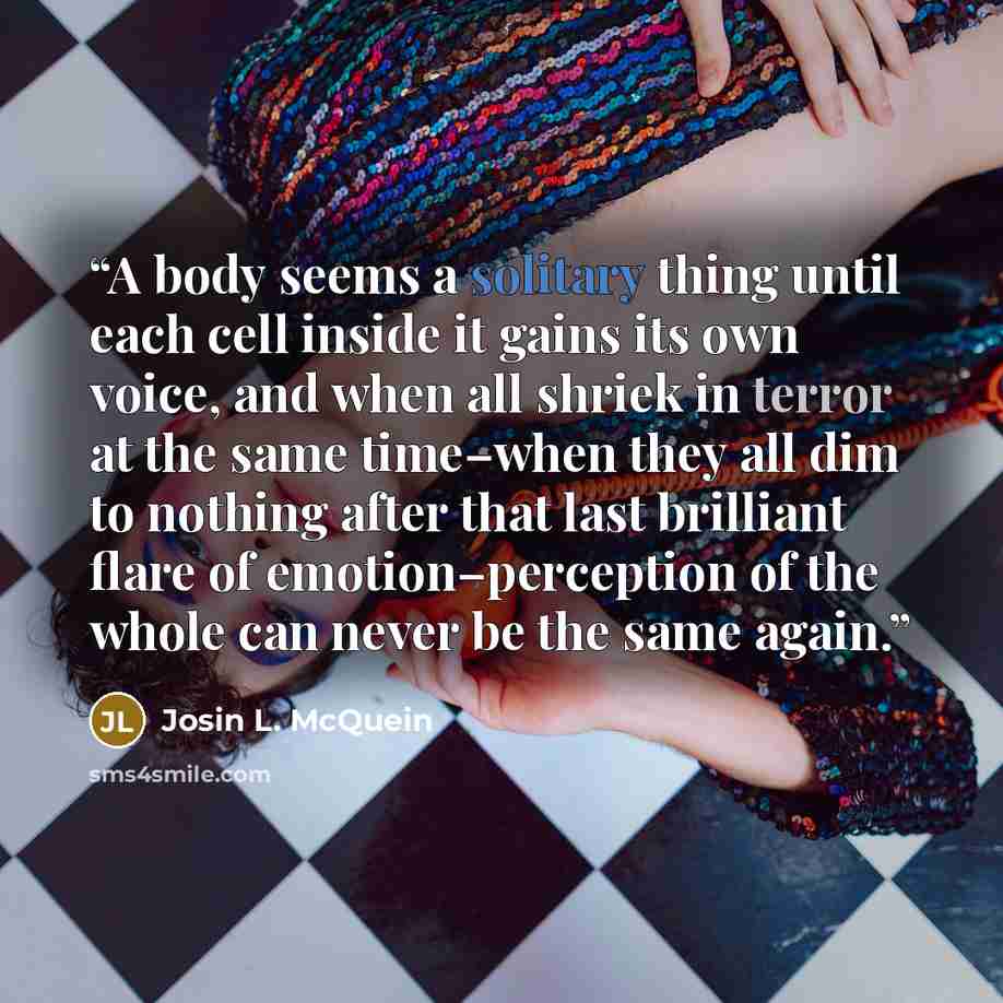 “A body seems a solitary thing until each cell inside it gains its own voice, and when all shriek in terror at the same time–when they all dim to nothing after that last brilliant flare of emotion–perception of the whole can never be the same again.” quote by Josin L. McQuein