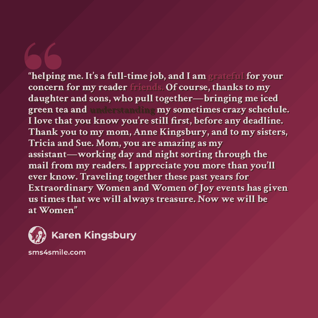“helping me. It’s a full-time job, and I am grateful for your concern for my reader friends. Of course, thanks to my daughter and sons, who pull together—bringing me iced green tea and understanding my sometimes crazy schedule. I love that you know you’re still first, before any deadline. Thank you…” quote by Karen Kingsbury