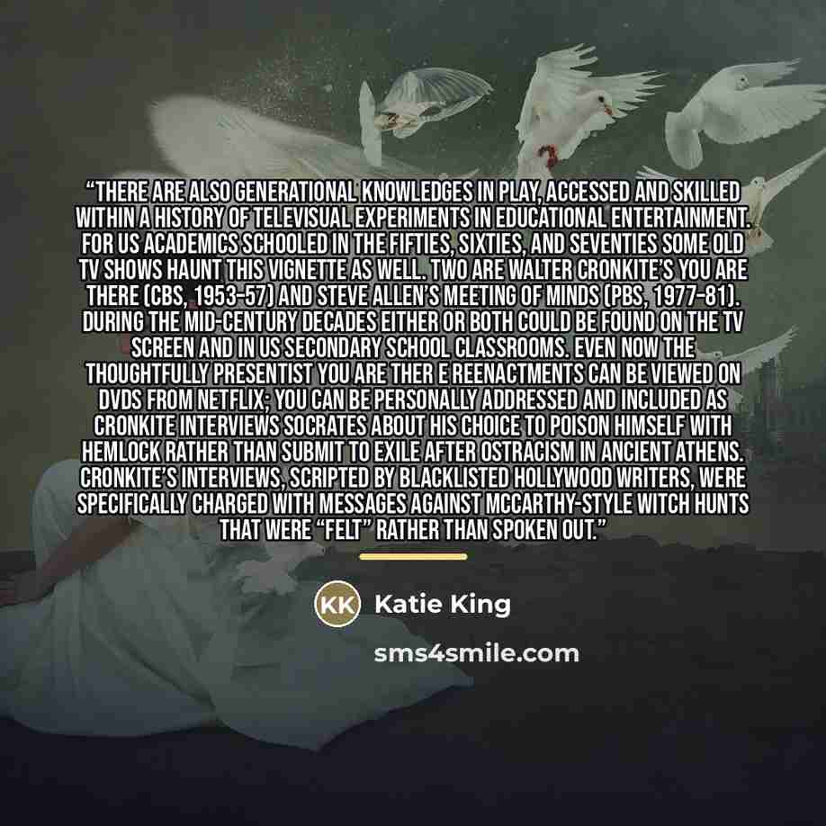 “There are also generational knowledges in play, accessed and skilled within a history of televisual experiments in educational entertainment. For US academics schooled in the fifties, sixties, and seventies some old TV shows haunt this vignette as well. Two are Walter Cronkite’s You Are There…” quote by Katie King