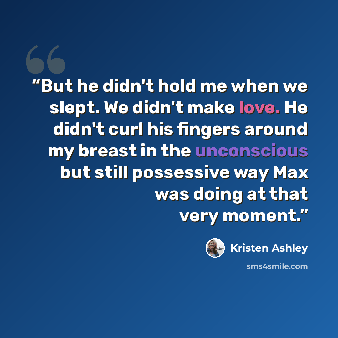 “But he didn't hold me when we slept. We didn't make love. He didn't curl his fingers around my breast in the unconscious but still possessive way Max was doing at that very moment.” quote by Kristen Ashley
