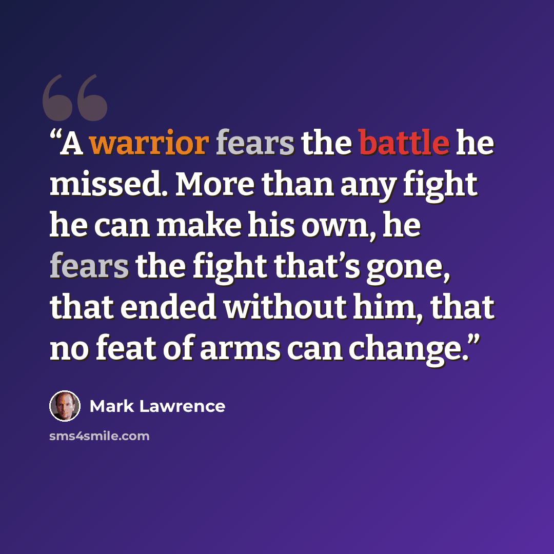 “A warrior fears the battle he missed. More than any fight he can make his own, he fears the fight that’s gone, that ended without him, that no feat of arms can change.” quote by Mark Lawrence