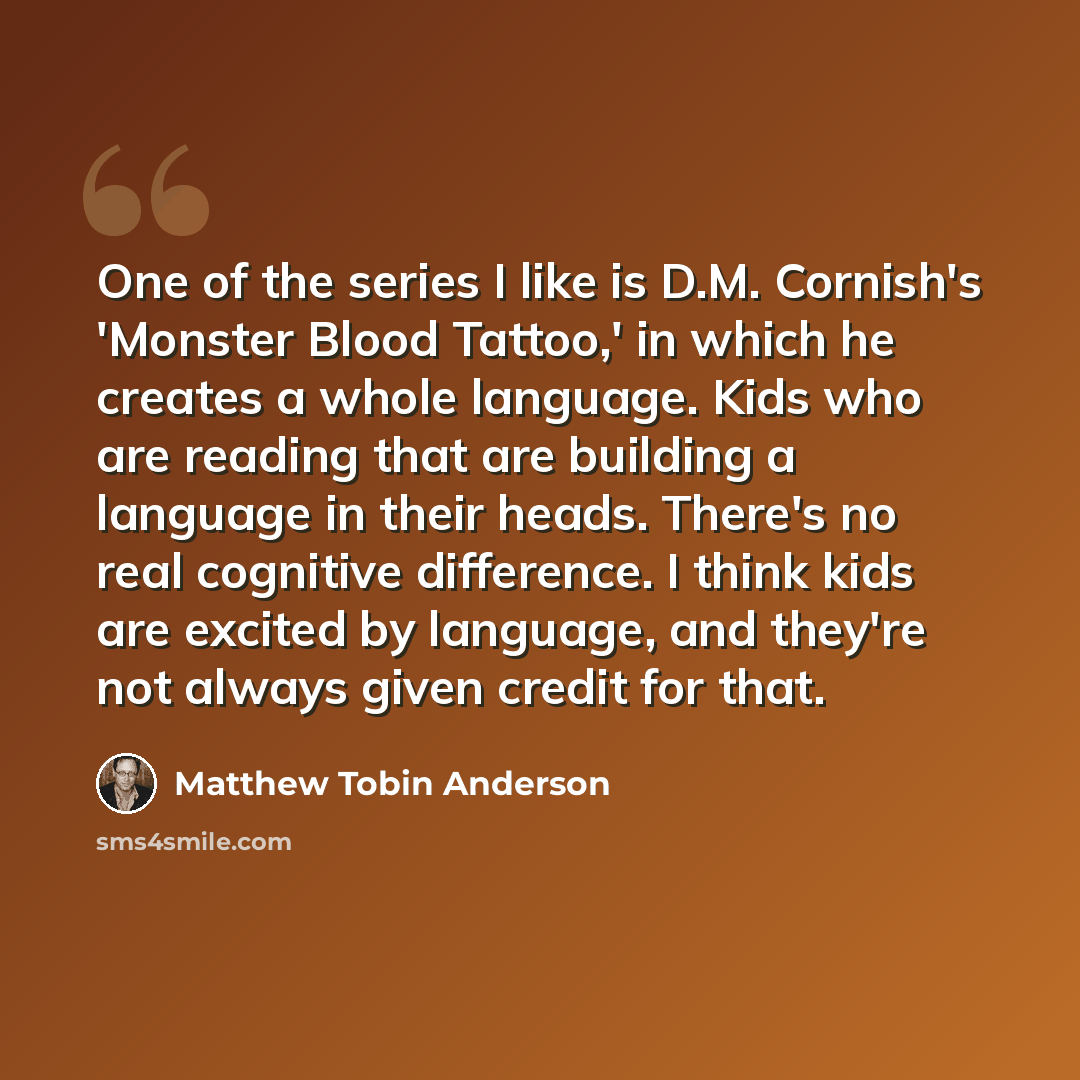 “One of the series I like is D.M. Cornish's 'Monster Blood Tattoo,' in which he creates a whole language. Kids who are reading that are building a language in their heads. There's no real cognitive difference. I think kids are excited by language, and they're not always given credit for that.” quote by Matthew Tobin Anderson