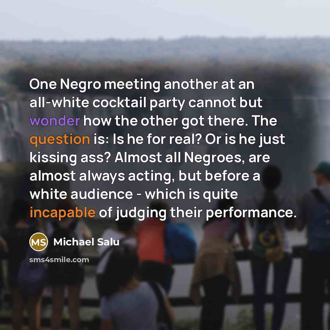 “One Negro meeting another at an all-white cocktail party cannot but wonder how the other got there. The question is: Is he for real? Or is he just kissing ass? Almost all Negroes, are almost always acting, but before a white audience - which is quite incapable of judging their performance.” quote by Michael Salu