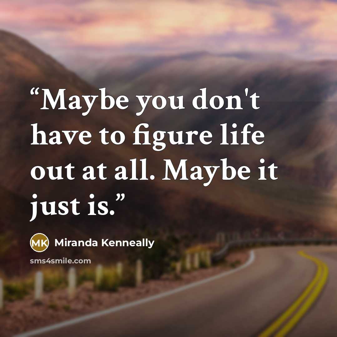 “Maybe you don't have to figure life out at all. Maybe it just is.” quote by Miranda Kenneally