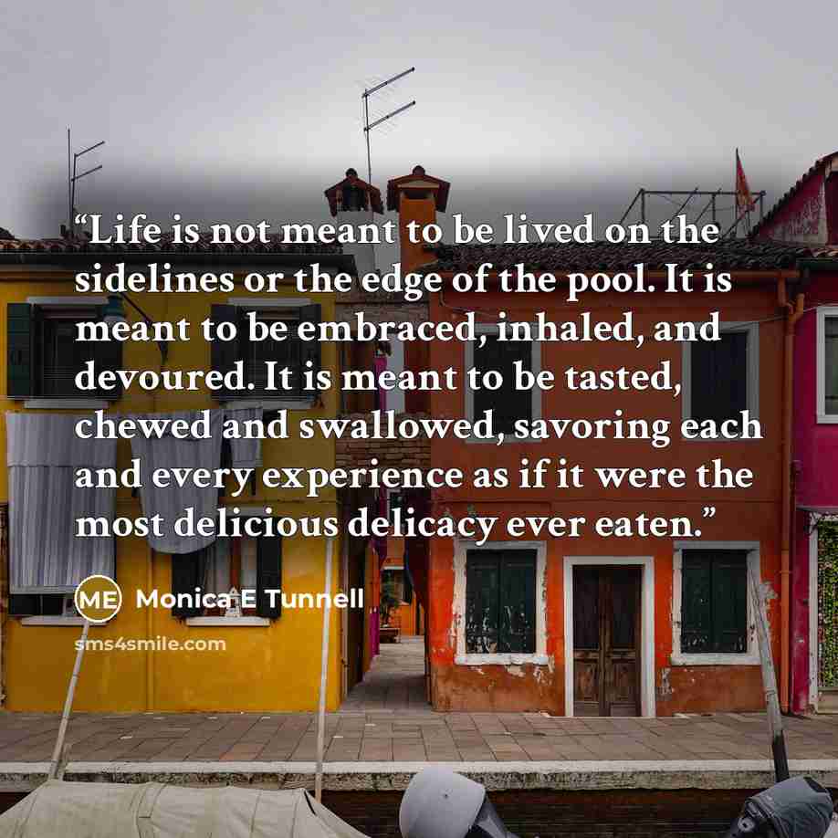 “Life is not meant to be lived on the sidelines or the edge of the pool. It is meant to be embraced, inhaled, and devoured. It is meant to be tasted, chewed and swallowed, savoring each and every experience as if it were the most delicious delicacy ever eaten.” quote by Monica E Tunnell
