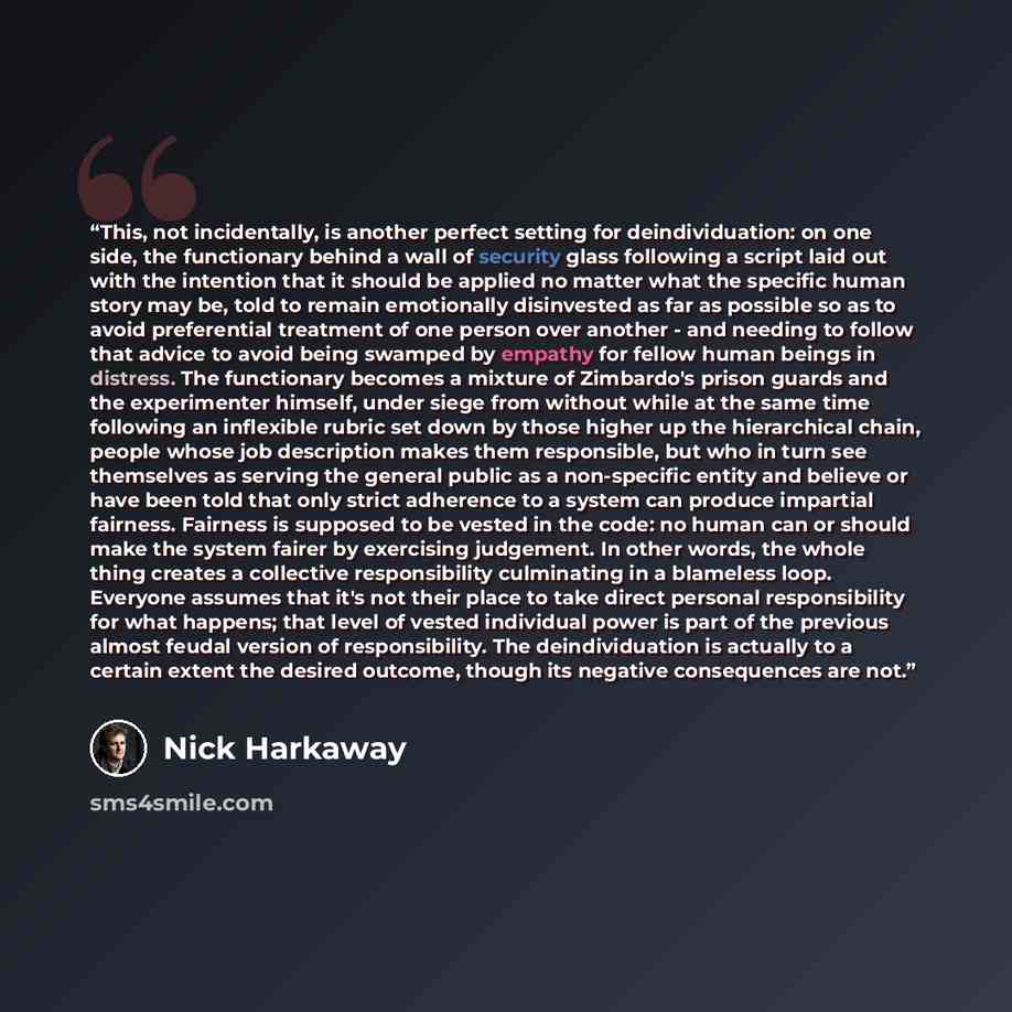 “This, not incidentally, is another perfect setting for deindividuation: on one side, the functionary behind a wall of security glass following a script laid out with the intention that it should be applied no matter what the specific human story may be, told to remain emotionally disinvested as…” quote by Nick Harkaway