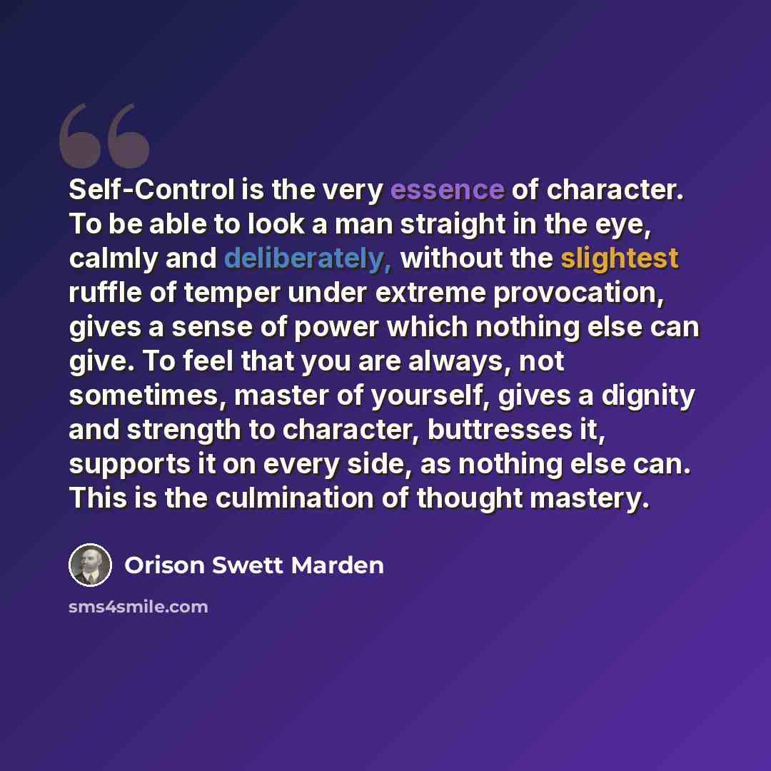 “Self-Control is the very essence of character. To be able to look a man straight in the eye, calmly and deliberately, without the slightest ruffle of temper under extreme provocation, gives a sense of power which nothing else can give. To feel that you are always, not sometimes, master of…” quote by Orison Swett Marden