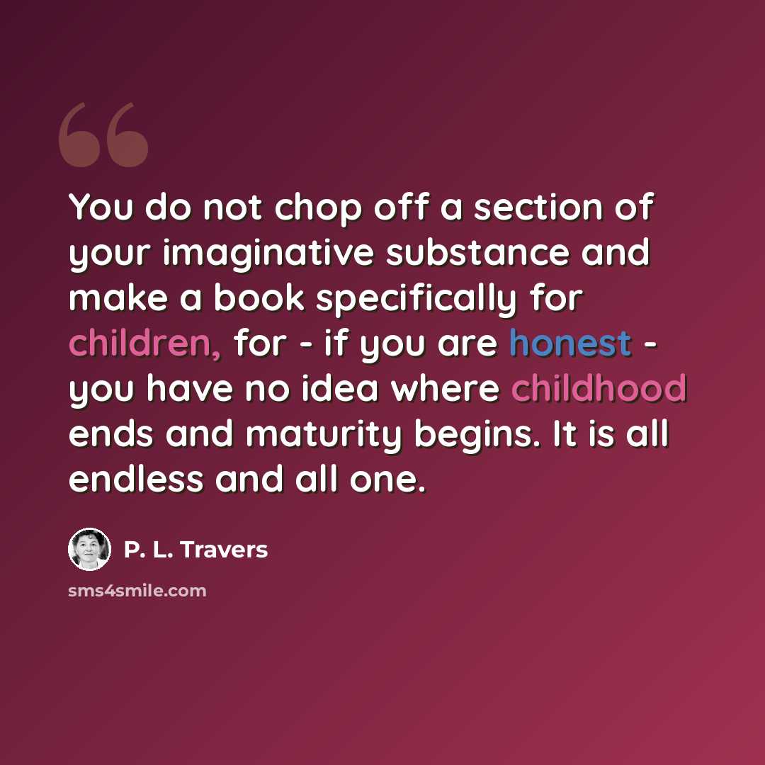 “You do not chop off a section of your imaginative substance and make a book specifically for children, for - if you are honest - you have no idea where childhood ends and maturity begins. It is all endless and all one.” quote by P. L. Travers