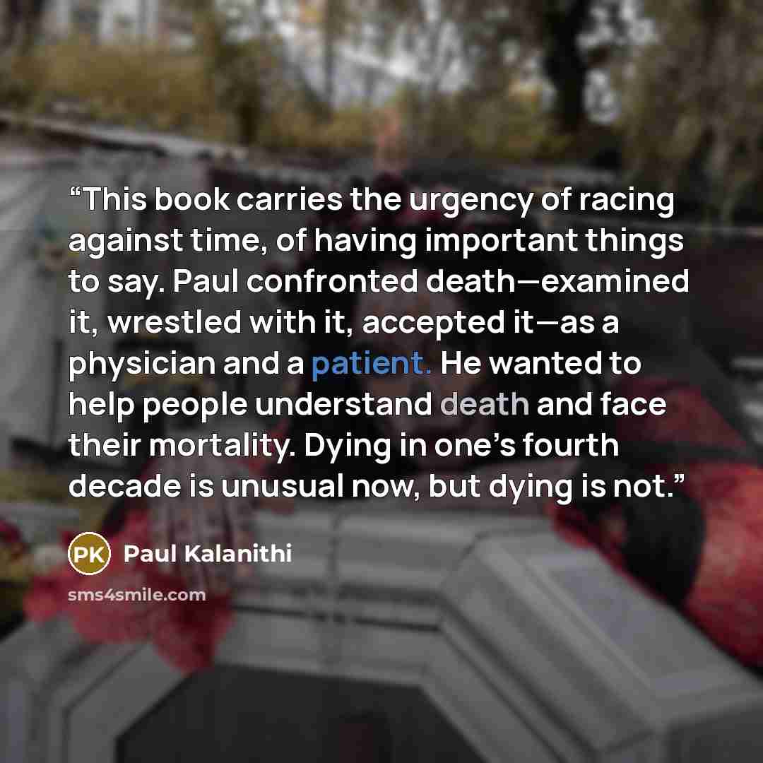 “This book carries the urgency of racing against time, of having important things to say. Paul confronted death—examined it, wrestled with it, accepted it—as a physician and a patient. He wanted to help people understand death and face their mortality. Dying in one’s fourth decade is unusual now…” quote by Paul Kalanithi