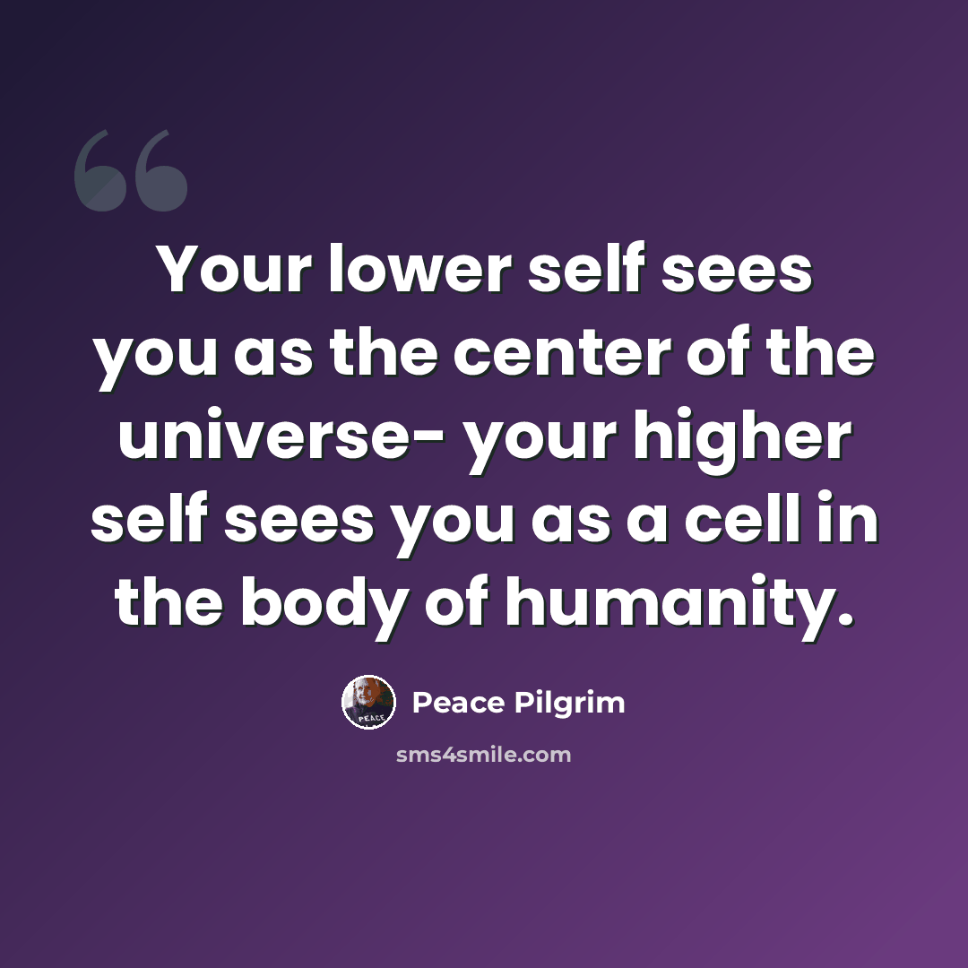 “Your lower self sees you as the center of the universe- your higher self sees you as a cell in the body of humanity.” quote by Peace Pilgrim