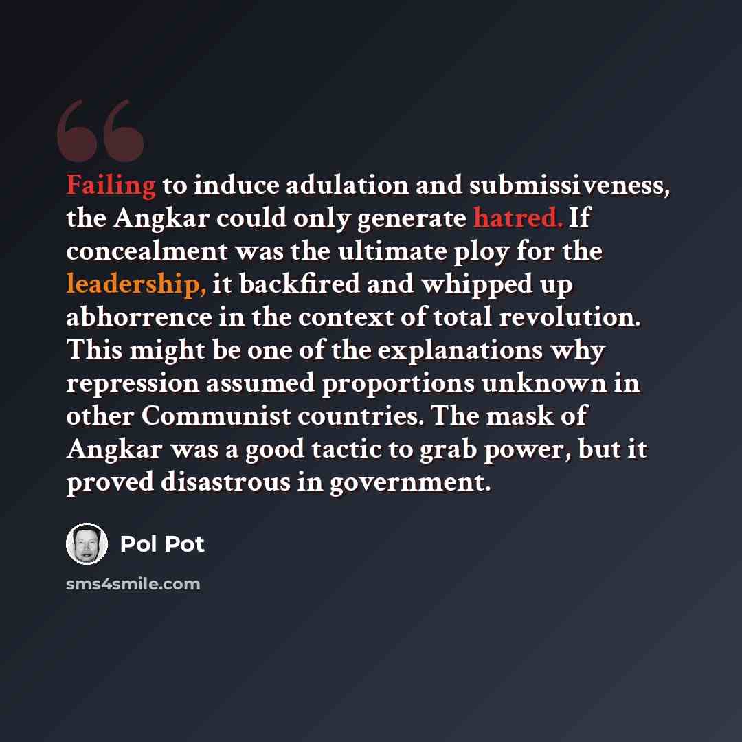 “Failing to induce adulation and submissiveness, the Angkar could only generate hatred. If concealment was the ultimate ploy for the leadership, it backfired and whipped up abhorrence in the context of total revolution. This might be one of the explanations why repression assumed proportions…” quote by Pol Pot