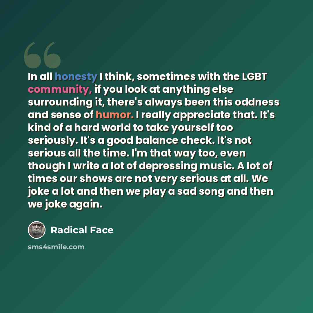 “In all honesty I think, sometimes with the LGBT community, if you look at anything else surrounding it, there's always been this oddness and sense of humor. I really appreciate that. It's kind of a hard world to take yourself too seriously. It's a good balance check. It's not serious all the time…” quote by Radical Face