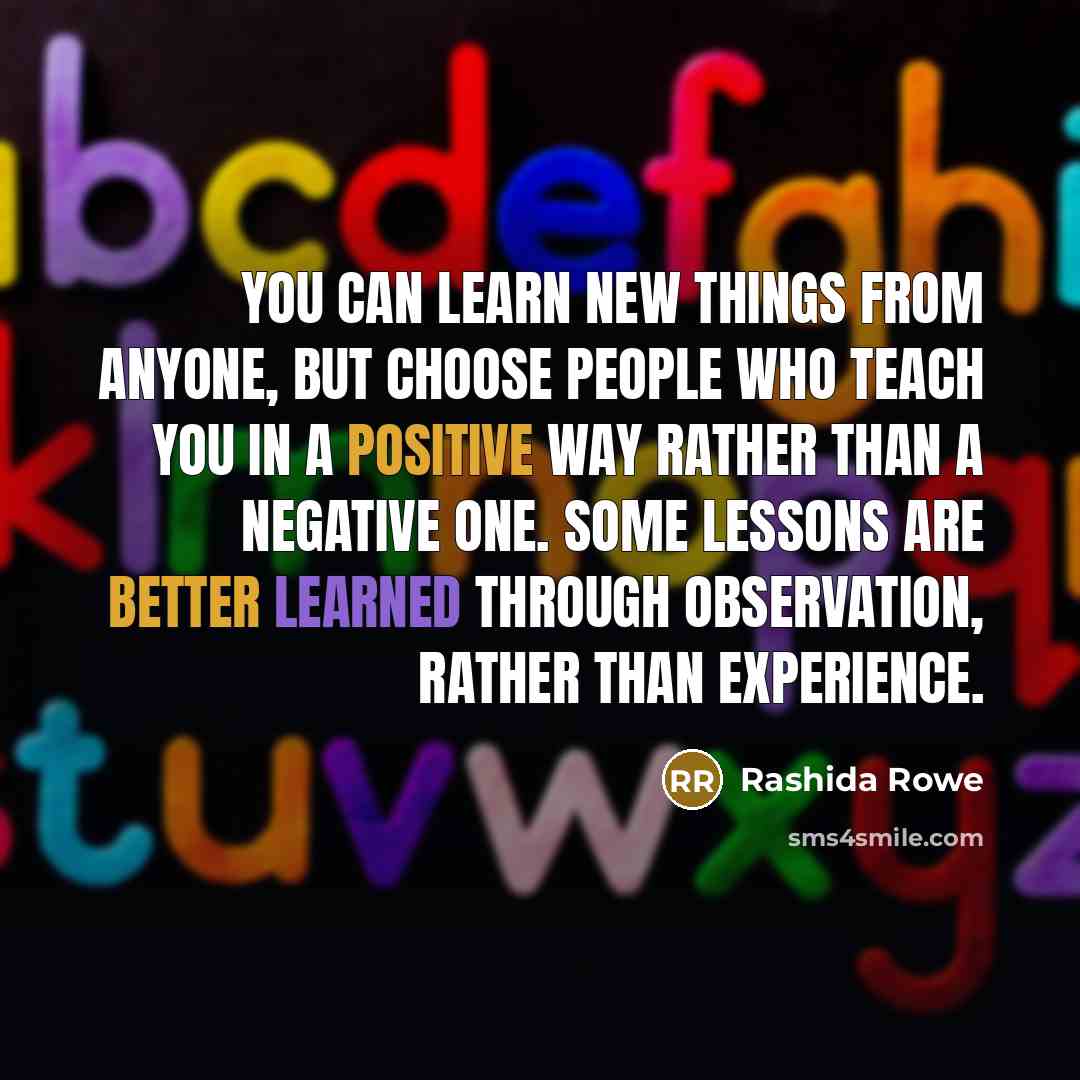“You can learn new things from anyone, but choose people who teach you in a positive way rather than a negative one. Some lessons are better learned through observation, rather than experience.” quote by Rashida Rowe