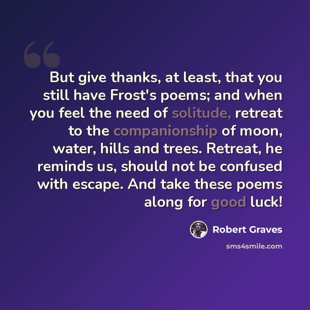 “But give thanks, at least, that you still have Frost's poems; and when you feel the need of solitude, retreat to the companionship of moon, water, hills and trees. Retreat, he reminds us, should not be confused with escape. And take these poems along for good luck!” quote by Robert Graves