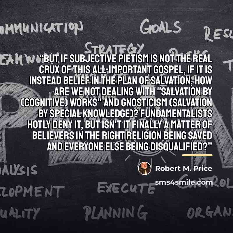 “But if subjective pietism is not the real crux of this all-important Gospel, if it is instead belief in the plan of salvation, how are we not dealing with "salvation by (cognitive) works" and Gnosticism (salvation by special knowledge)? Fundamentalists hotly deny it, but isn't it finally a matter…” quote by Robert M. Price