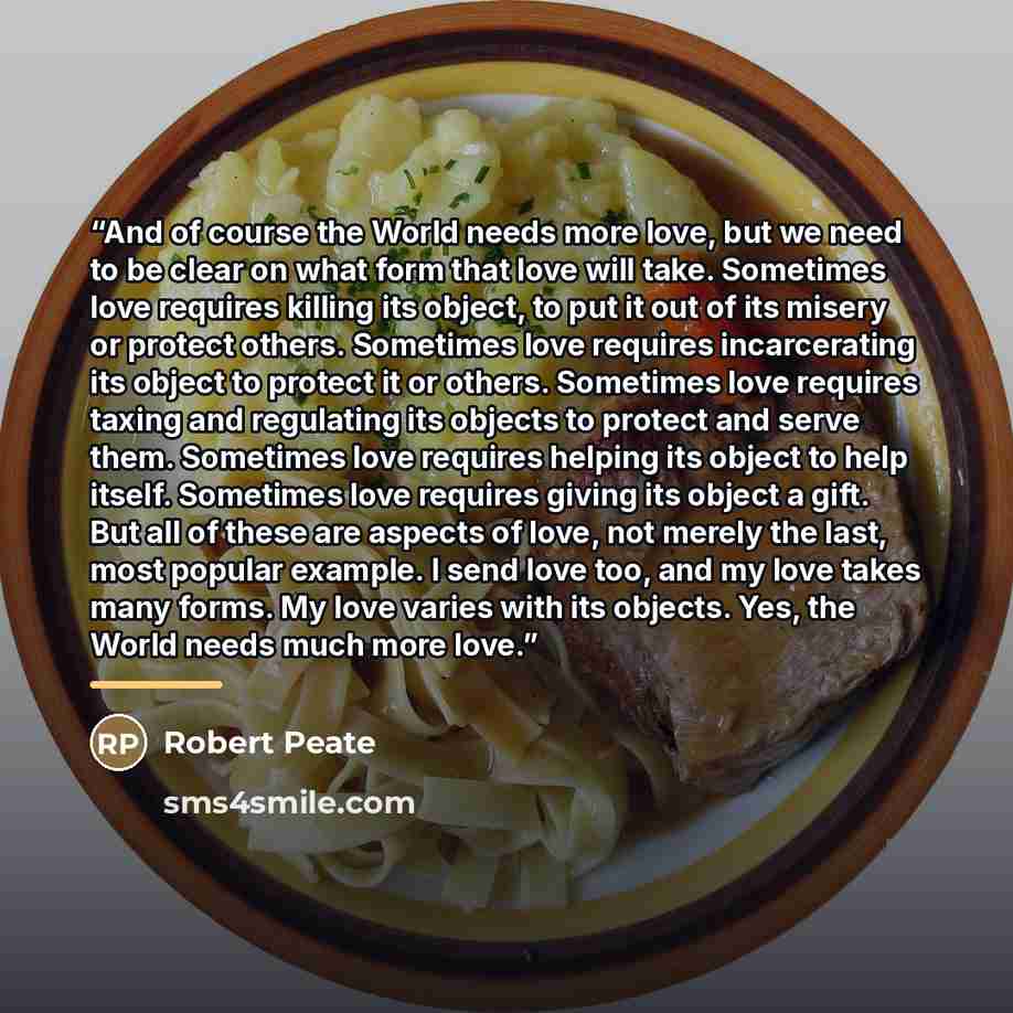 “And of course the World needs more love, but we need to be clear on what form that love will take. Sometimes love requires killing its object, to put it out of its misery or protect others. Sometimes love requires incarcerating its object to protect it or others. Sometimes love requires taxing and…” quote by Robert Peate