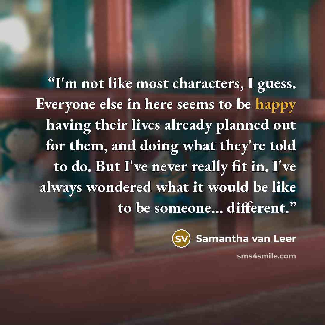 “I'm not like most characters, I guess. Everyone else in here seems to be happy having their lives already planned out for them, and doing what they're told to do. But I've never really fit in. I've always wondered what it would be like to be someone... different.” quote by Samantha van Leer