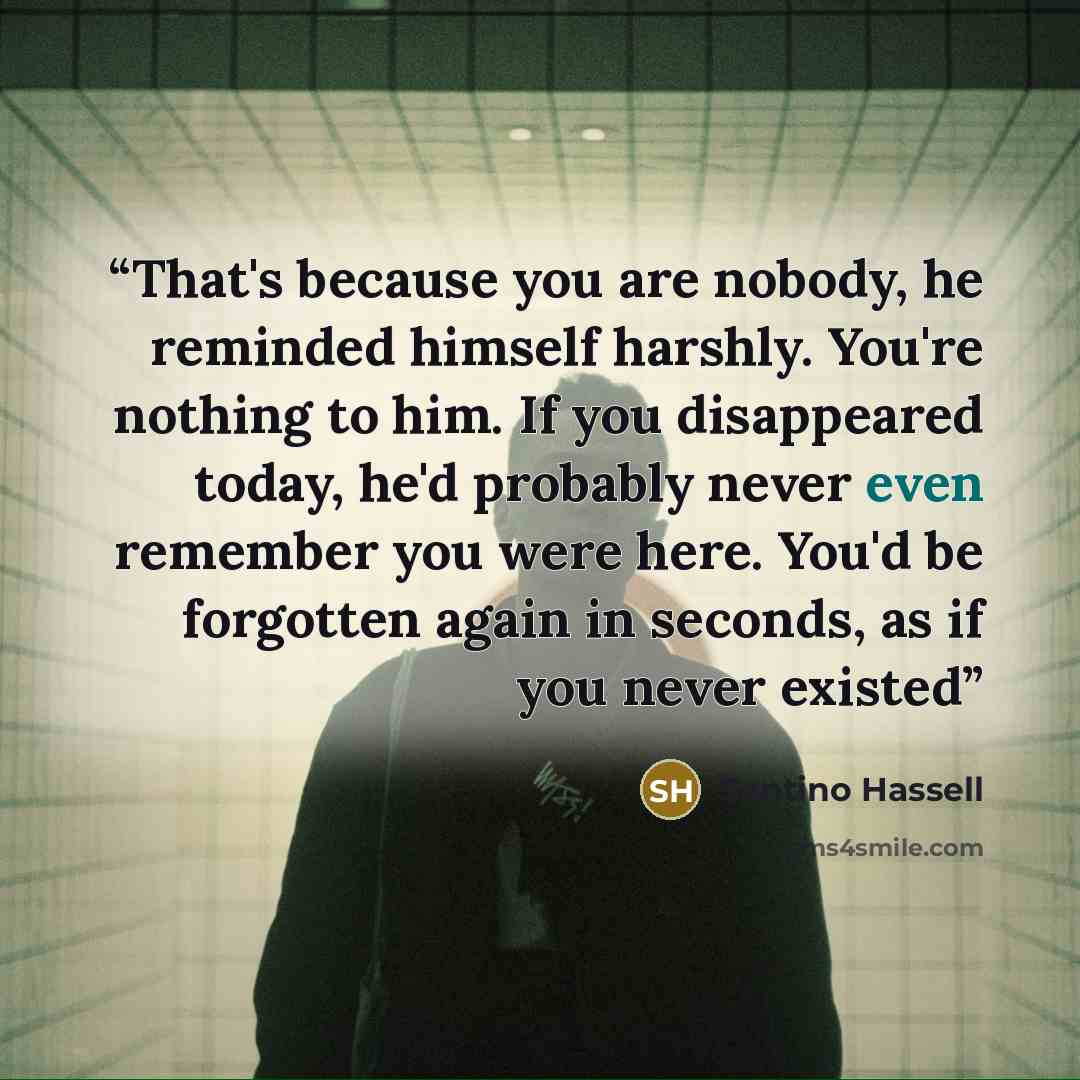 “That's because you are nobody, he reminded himself harshly. You're nothing to him. If you disappeared today, he'd probably never even remember you were here. You'd be forgotten again in seconds, as if you never existed” quote by Santino Hassell