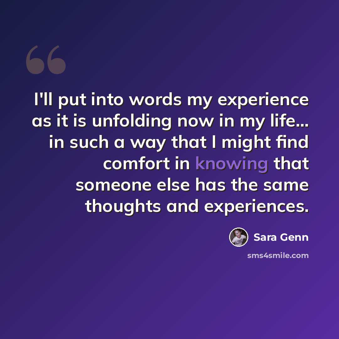 “I'll put into words my experience as it is unfolding now in my life... in such a way that I might find comfort in knowing that someone else has the same thoughts and experiences.” quote by Sara Genn