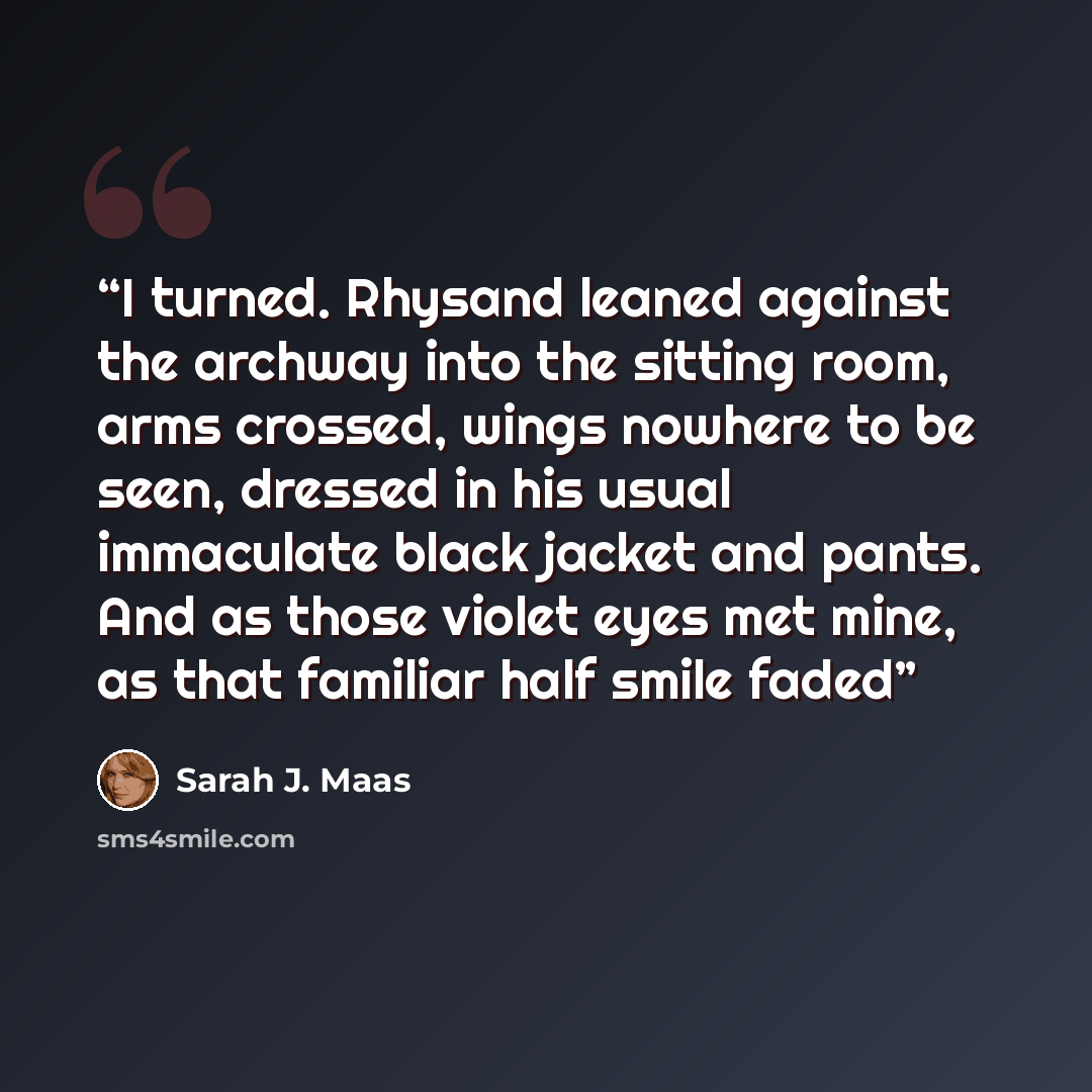 “I turned. Rhysand leaned against the archway into the sitting room, arms crossed, wings nowhere to be seen, dressed in his usual immaculate black jacket and pants. And as those violet eyes met mine, as that familiar half smile faded” quote by Sarah J. Maas