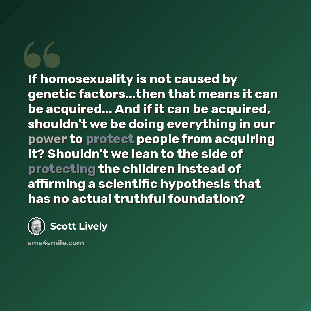 “If homosexuality is not caused by genetic factors...then that means it can be acquired... And if it can be acquired, shouldn't we be doing everything in our power to protect people from acquiring it? Shouldn't we lean to the side of protecting the children instead of affirming a scientific…” quote by Scott Lively