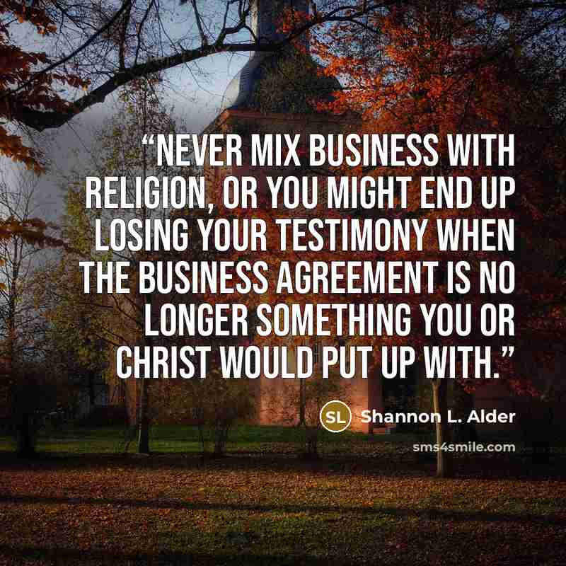 “Never mix business with religion, or you might end up losing your testimony when the business agreement is no longer something you or Christ would put up with.” quote by Shannon L. Alder