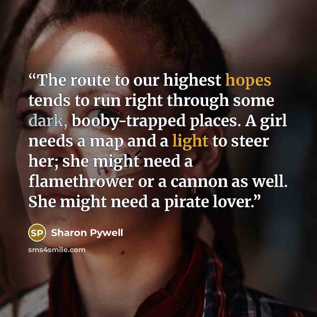 “The route to our highest hopes tends to run right through some dark, booby-trapped places. A girl needs a map and a light to steer her; she might need a flamethrower or a cannon as well. She might need a pirate lover.” quote by Sharon Pywell