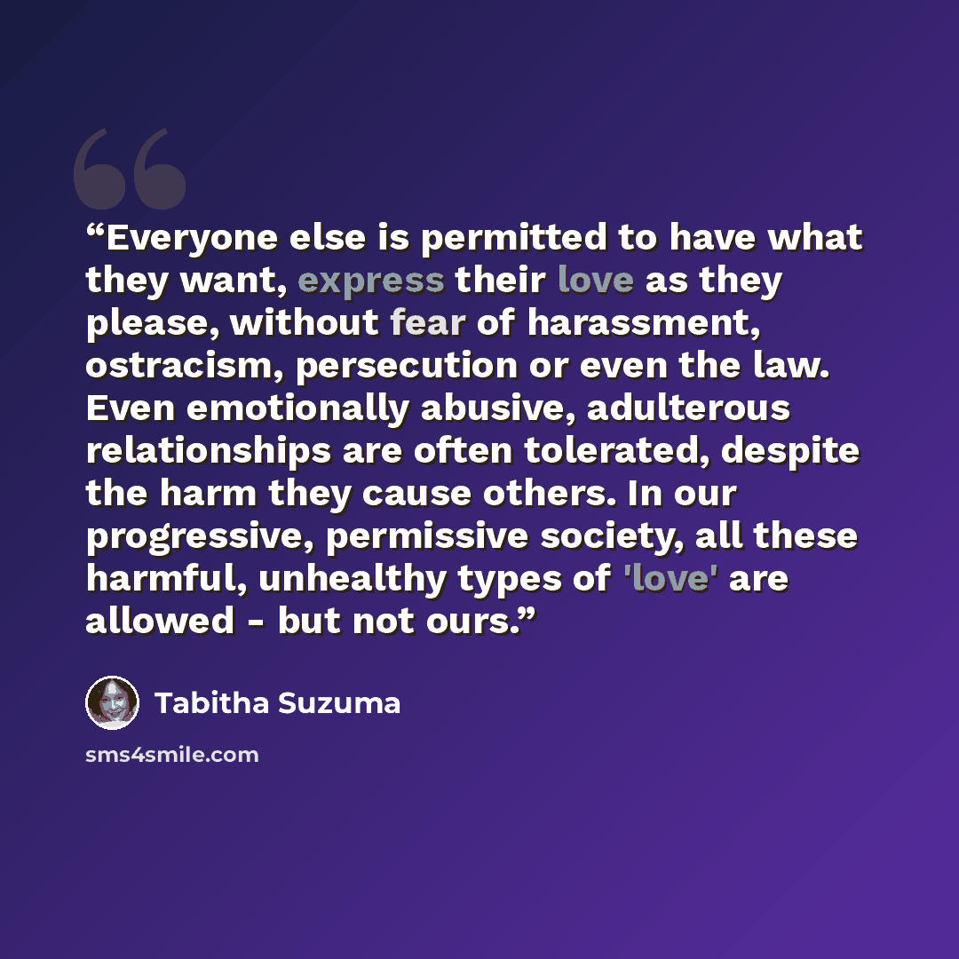 “Everyone else is permitted to have what they want, express their love as they please, without fear of harassment, ostracism, persecution or even the law. Even emotionally abusive, adulterous relationships are often tolerated, despite the harm they cause others. In our progressive, permissive…” quote by Tabitha Suzuma