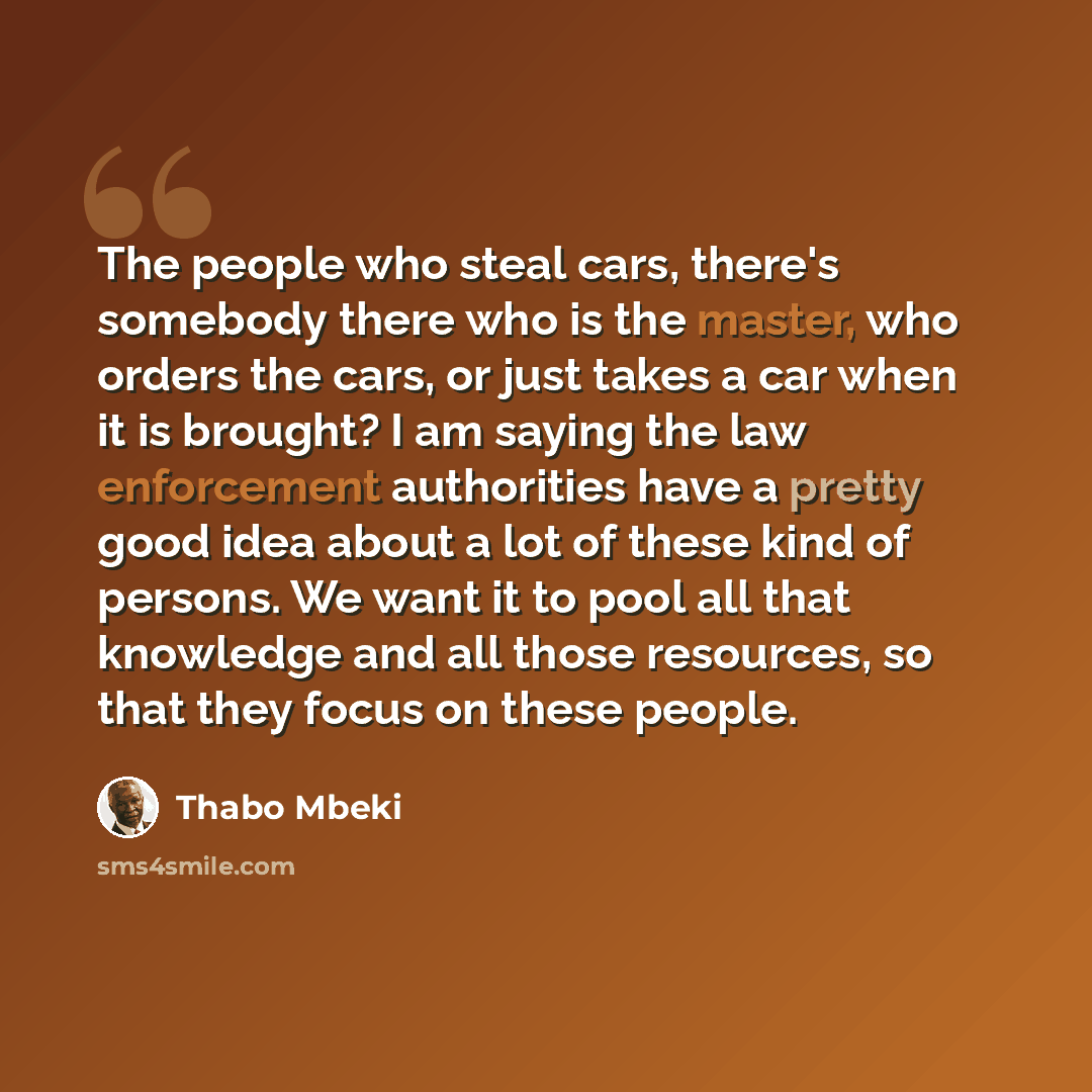“The people who steal cars, there's somebody there who is the master, who orders the cars, or just takes a car when it is brought? I am saying the law enforcement authorities have a pretty good idea about a lot of these kind of persons. We want it to pool all that knowledge and all those resources…” quote by Thabo Mbeki