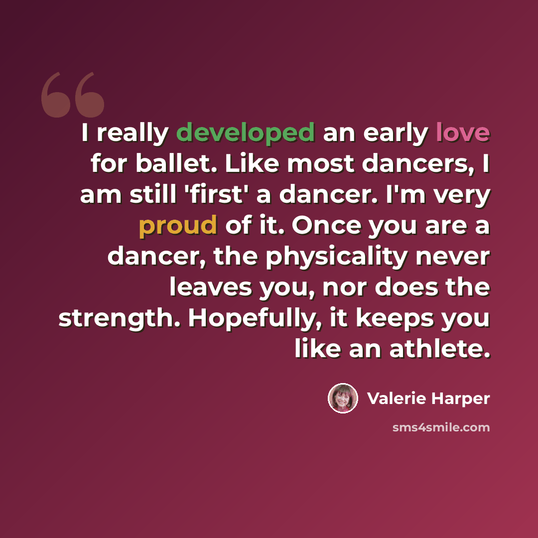 “I really developed an early love for ballet. Like most dancers, I am still 'first' a dancer. I'm very proud of it. Once you are a dancer, the physicality never leaves you, nor does the strength. Hopefully, it keeps you like an athlete.” quote by Valerie Harper