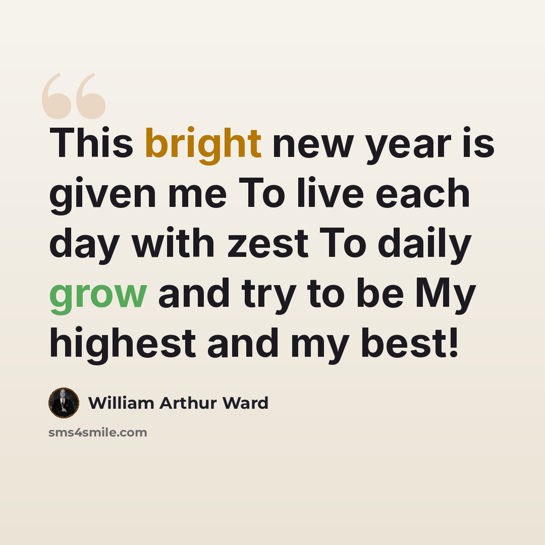 “This bright new year is given me To live each day with zest To daily grow and try to be My highest and my best!” quote by William Arthur Ward