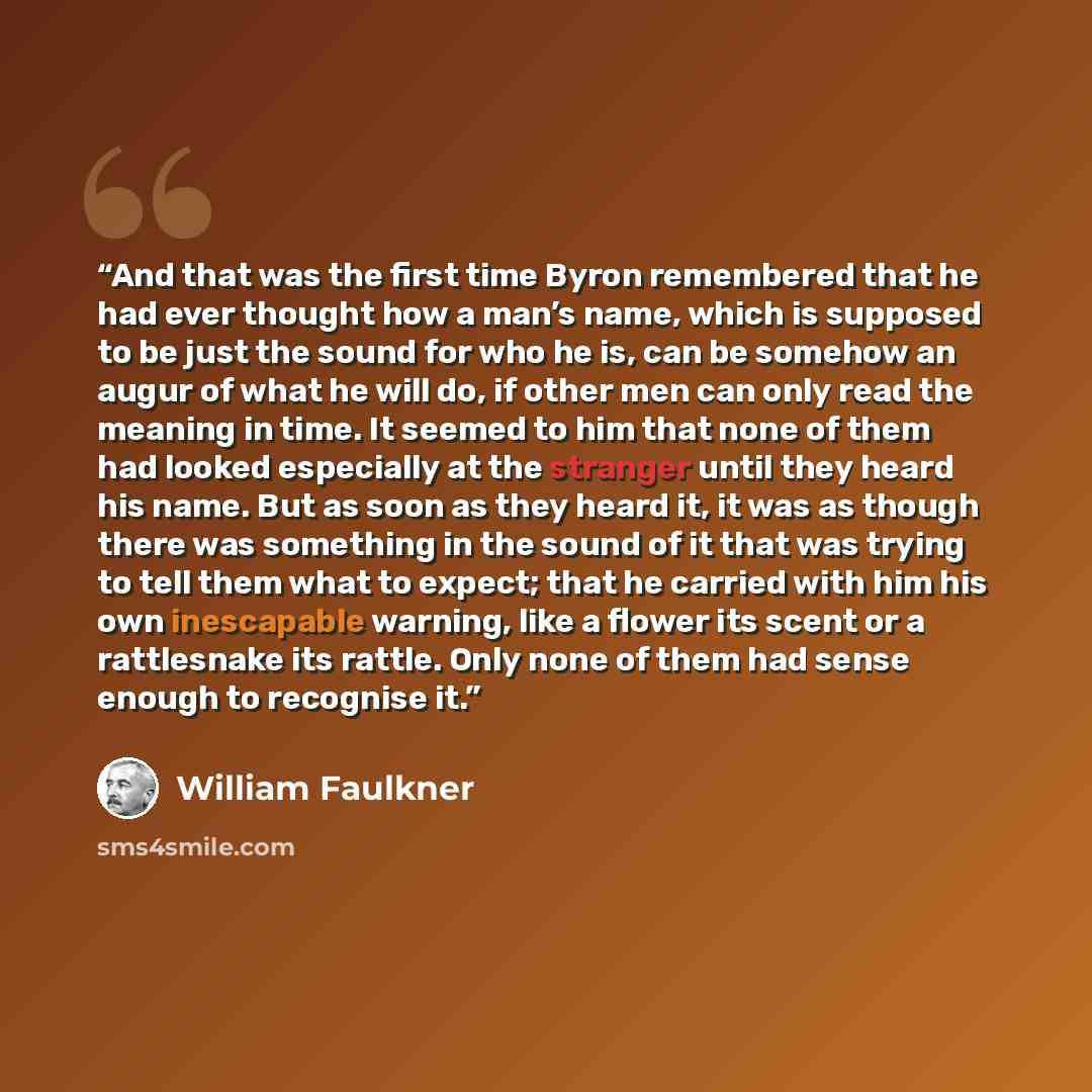 “And that was the first time Byron remembered that he had ever thought how a man’s name, which is supposed to be just the sound for who he is, can be somehow an augur of what he will do, if other men can only read the meaning in time. It seemed to him that none of them had looked especially at the…” quote by William Faulkner