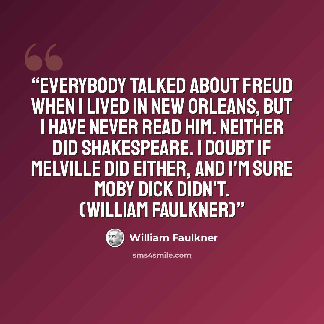 “Everybody talked about Freud when I lived in New Orleans, but I have never read him. Neither did Shakespeare. I doubt if Melville did either, and I'm sure Moby Dick didn't. (William Faulkner)” quote by William Faulkner